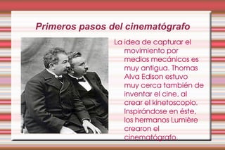 Primeros pasos del cinematógrafo La idea de capturar el movimiento por medios mecánicos es muy antigua. Thomas Alva Edison estuvo muy cerca también de inventar el cine, al crear el kinetoscopio. Inspirándose en éste, los hermanos Lumière crearon el cinematógrafo.  