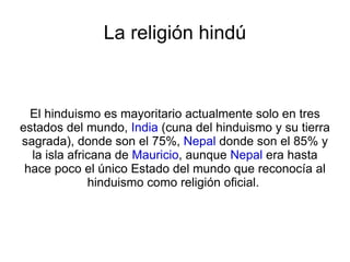 La religión hindú El hinduismo es mayoritario actualmente solo en tres estados del mundo,  India  (cuna del hinduismo y su tierra sagrada), donde son el 75%,  Nepal  donde son el 85% y la isla africana de  Mauricio , aunque  Nepal  era hasta hace poco el único Estado del mundo que reconocía al hinduismo como religión oficial.  