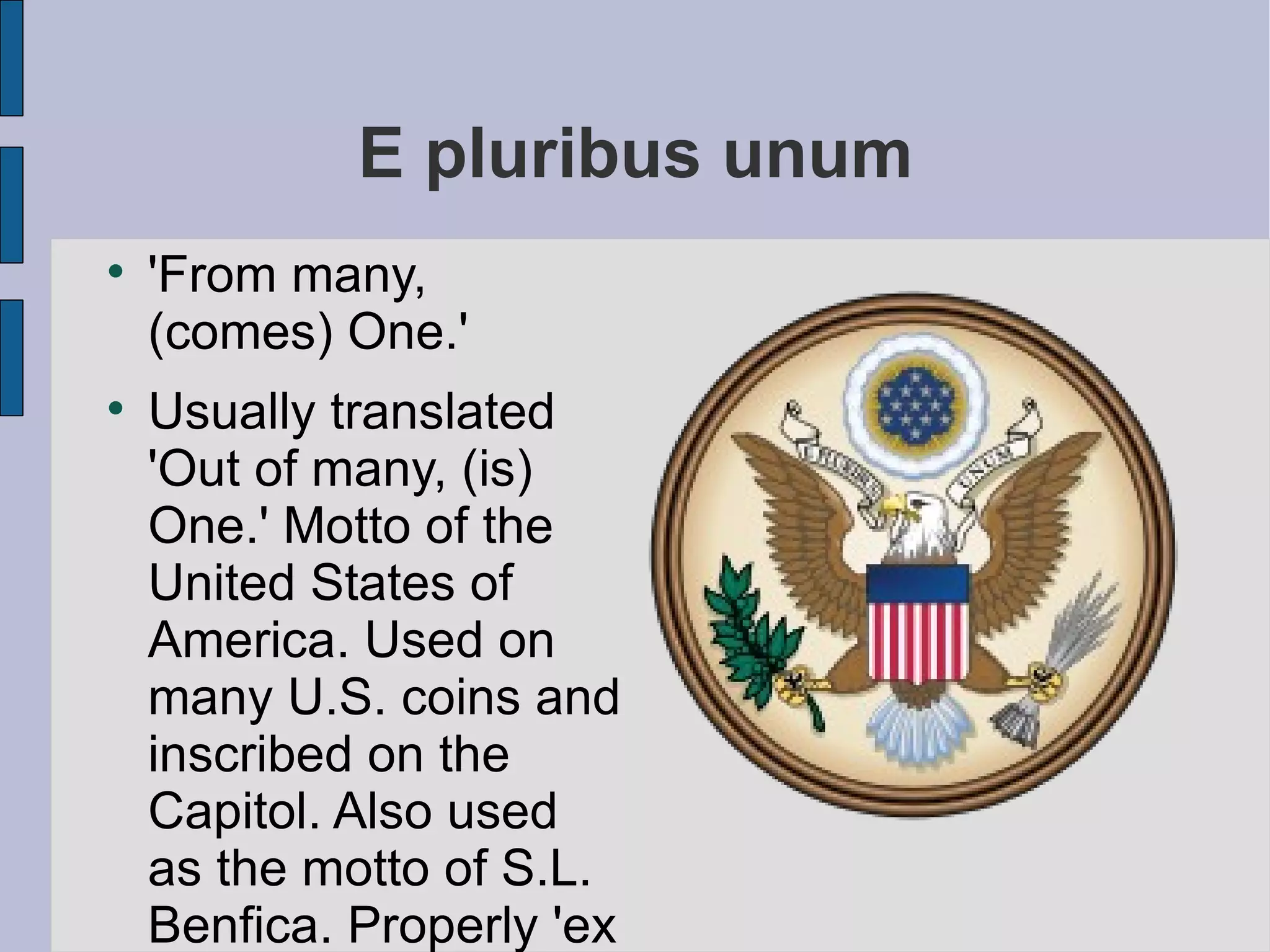 E pluribus unum 'From many, (comes) One.' Usually translated 'Out of many, (is) One.' Motto of the United States of America. Used on many U.S. coins and inscribed on the Capitol. Also used as the motto of S.L. Benfica. Properly 'ex pluribus unum', but now more commonly abbreviated. 