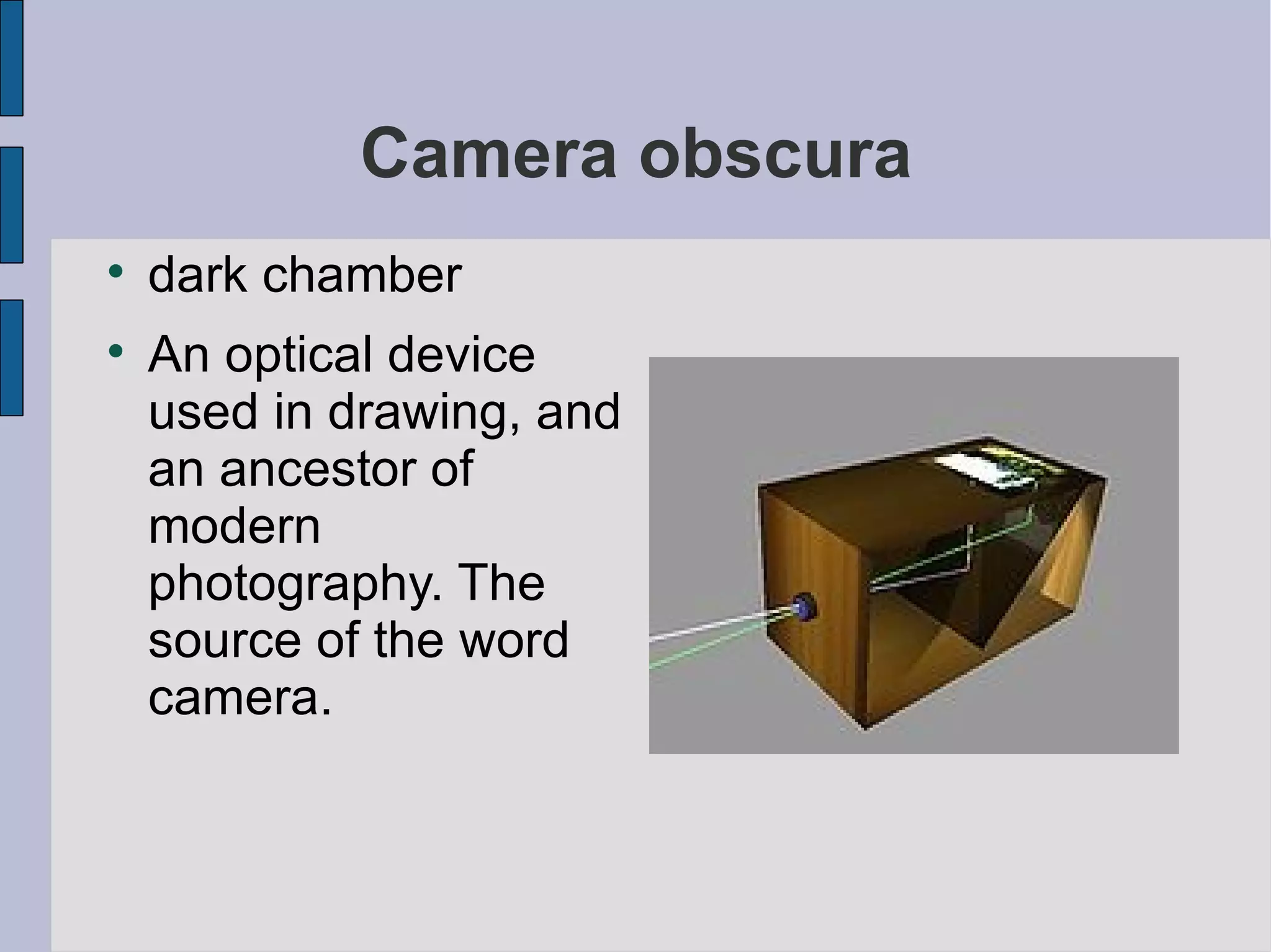 Camera obscura dark chamber An optical device used in drawing, and an ancestor of modern photography. The source of the word camera. 