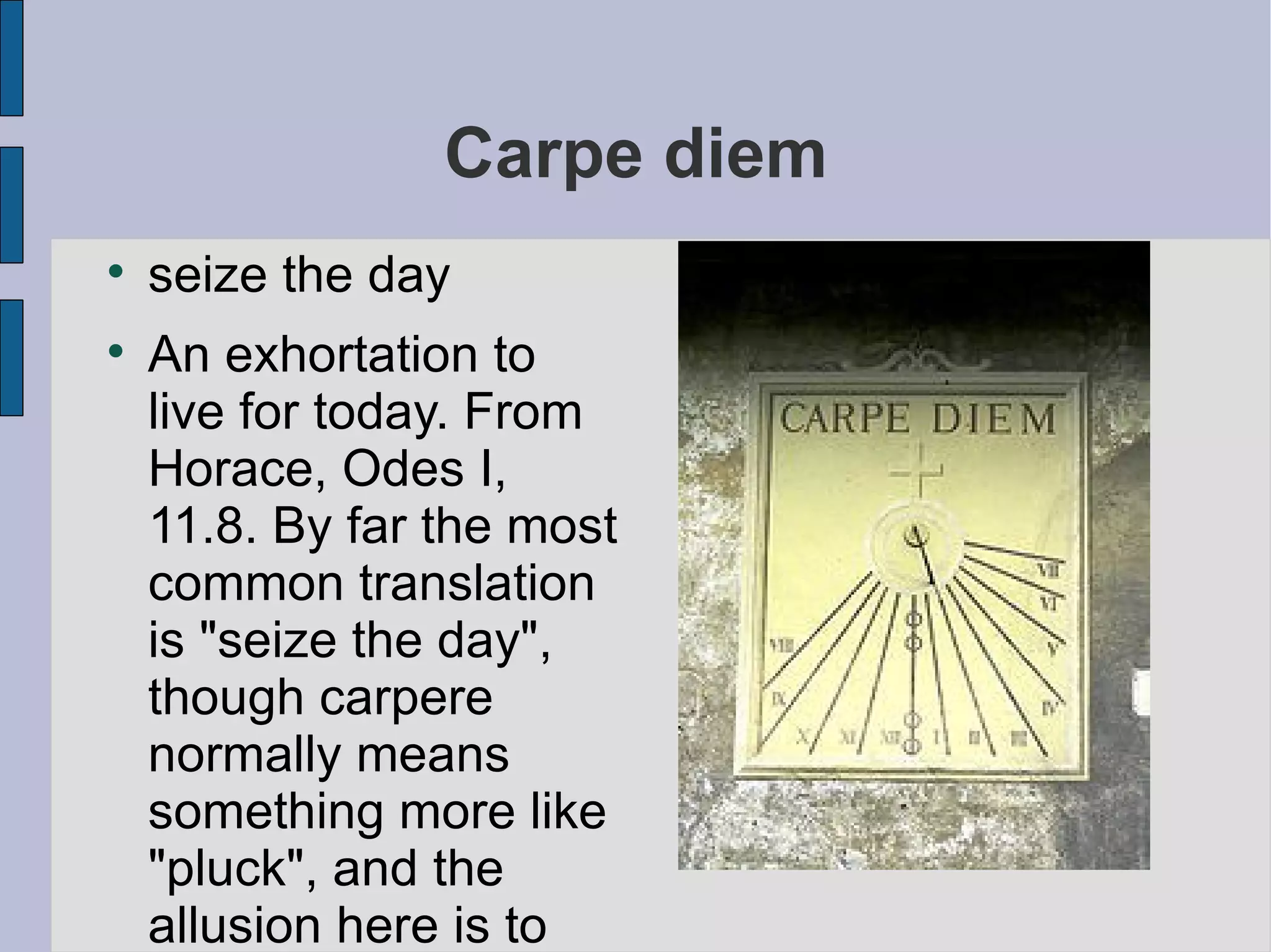 Carpe diem seize the day An exhortation to live for today. From Horace, Odes I, 11.8. By far the most common translation is "seize the day", though carpere normally means something more like "pluck", and the allusion here is to picking flowers. The phrase collige virgo rosas has a similar sense. 
