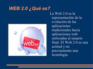 WEB 2.0 ¿Qué es? La Web 2.0 es la representación de la evolución de las aplicaciones tradicionales hacia aplicaciones web enfocadas al usuario final. El Web 2.0 es una actitud y no precisamente una tecnología. 