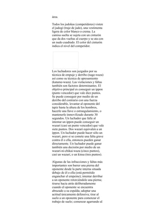 área.

Todos los judokas (competidores) visten
el judogi (traje de judo), una vestimenta
ligera de color blanco o crema. La
camisa suelta se sujeta con un cinturón
que da dos vueltas al cuerpo y se ata con
un nudo cuadrado. El color del cinturón
indica el nivel del competidor.




Los luchadores son juzgados por su
técnica de empuje y derribo (nage-waza)
así como su técnica de apresamiento
(katame-waza). Las violaciones y faltas
también son factores determinantes. El
objetivo principal es conseguir un ippon
(punto vencedor) que vale diez puntos.
Se puede conseguir por medio de un
derribo del contrario con una fuerza
considerable, levantar al oponente del
tapiz hasta la altura de los hombros,
hacerle una llave o estrangulamiento, o
mantenerle inmovilizado durante 30
segundos. Un luchador que falle al
intentar un ippon puede conseguir un
wazari (casi un punto vencedor) que vale
siete puntos. Dos wazari equivalen a un
ippon. Un luchador puede hacer sólo un
wazari, pero si se comete una falta grave
contra él o ella, entonces pueden ganar
directamente. Un luchador puede ganar
también una decisión por medio de un
wazari-ni-chikai-waza (cinco puntos),
casi un wazari, o un kinsa (tres puntos).

Algunas de las infracciones y faltas más
importantes son barrer una pierna del
oponente desde la parte interna situada
debajo de él o ella (está permitido
enganchar el empeine); intentar derribar
a un oponente retorciéndole una pierna;
tirarse hacia atrás deliberadamente
cuando el oponente se encuentra
abrazado a su espalda; adoptar una
actitud únicamente defensiva; tirar al
suelo a un oponente para comenzar el
trabajo de suelo; comenzar agarrando al
 