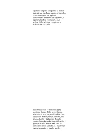 oponente un pie o una pierna (a menos
que sea una habilidad técnica el hacerlo);
poner una mano, pie o pierna
directamente en la cara del oponente, o
agarrar el judogi contra su boca, y
aplicar dislocaciones, excepto en la
articulación del codo.




Las infracciones se penalizan de la
siguiente forma: shido, se recibe una
advertencia pero sin penalización; chui,
deducción de tres puntos; keikoku, una
amonestación y deducción de siete
puntos; hansoku-make, descalificación y
pérdida de diez puntos. Dos chui se
convierten en un keikoku. Al incurrir en
tres advertencias el judoka queda
 