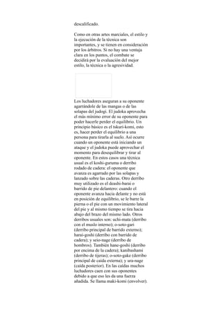 descalificado.

Como en otras artes marciales, el estilo y
la ejecución de la técnica son
importantes, y se tienen en consideración
por los árbitros. Si no hay una ventaja
clara en los puntos, el combate se
decidirá por la evaluación del mejor
estilo, la técnica o la agresividad.




Los luchadores aseguran a su oponente
agarrándole de las mangas o de las
solapas del judogi. El judoka aprovecha
el más mínimo error de su oponente para
poder hacerle perder el equilibrio. Un
principio básico es el tskuri-komi, esto
es, hacer perder el equilibrio a una
persona para tirarla al suelo. Así ocurre
cuando un oponente está iniciando un
ataque y el judoka puede aprovechar el
momento para desequilibrar y tirar al
oponente. En estos casos una técnica
usual es el koshi-guruma o derribo
rodado de cadera: el oponente que
avanza es agarrado por las solapas y
lanzado sobre las caderas. Otro derribo
muy utilizado es el deashi-barai o
barrido de pie delantero: cuando el
oponente avanza hacia delante y no está
en posición de equilibrio, se le barre la
pierna o el pie con un movimiento lateral
del pie y al mismo tiempo se tira hacia
abajo del brazo del mismo lado. Otros
derribos usuales son: uchi-mata (derribo
con el muslo interno); o-soto-gari
(derribo principal de barrido externo);
harai-goshi (derribo con barrido de
cadera); y seio-nage (derribo de
hombros). También hane-goshi (derribo
por encima de la cadera); kanibashami
(derribo de tijeras); o-soto-gake (derribo
principal de caída externa); y ura-nage
(caída posterior). En las caídas muchos
luchadores caen con sus oponentes
debido a que eso les da una fuerza
añadida. Se llama maki-komi (envolver).
 