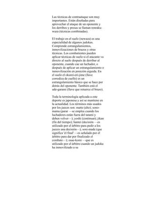 Las técnicas de contraataque son muy
importantes. Están diseñadas para
aprovechar el ataque de un oponente y
los derribos y presas se llaman renraku-
waza (técnicas combinadas).

El trabajo en el suelo (newaza) es una
especialidad de algunos judokas.
Comprende estrangulamientos,
inmovilizaciones de brazos y otras
técnicas. Los combatientes pueden
aplicar técnicas de suelo si el atacante va
directo al suelo después de derribar al
oponente, cuando cae un luchador, o
después de aplicar un estrangulamiento o
inmovilización en posición erguida. En
el suelo el okurei-eri-jime (llave
corrediza de cuello) es un
estrangulamiento básico que se hace por
detrás del oponente. También está el
ude-garami (llave que retuerce el brazo).

Toda la terminología aplicada a este
deporte es japonesa y así se mantiene en
la actualidad. Los términos más usados
por los jueces son: matte (alto); sono-
mama (parar —se emplea cuando los
luchadores están fuera del tatami y
deben volver—); yoshi (continuar); jikan
(fin del tiempo); hantei (decisión —es
utilizado por el árbitro para pedir a los
jueces una decisión—); sore-made (que
significa 'el final' —es señalado por el
árbitro para dar por finalizado el
combate—); osae-komi —que es
utilizado por el árbitro cuando un judoka
ha inmovilizado a su
 