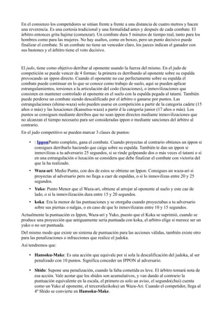 En el comienzo los competidores se sitúan frente a frente a una distancia de cuatro metros y hacen
una reverencia. Es una cortesía tradicional y una formalidad antes y después de cada combate. El
árbitro entonces grita hajime (comenzar). Un combate dura 5 minutos de tiempo real, tanto para los
hombres como para las mujeres. No hay asaltos, como en boxeo, pero un punto decisivo puede
finalizar el combate. Si un combate no tiene un vencedor claro, los jueces indican el ganador con
sus bastones y el árbitro tiene el voto decisivo.


El judo, tiene como objetivo derribar al oponente usando la fuerza del mismo. En el judo de
competición se puede vencer de 4 formas: la primera es derribando al oponente sobre su espalda
provocando un ippon directo. Cuando el oponente no cae perfectamente sobre su espalda el
combate puede continuar en lo que se conoce como trabajo de suelo, aquí se pueden aplicar
estrangulamientos, torsiones a la articulación del codo (luxaciones), o inmovilizaciones que
consisten en mantener controlado al oponente en el suelo con la espalda pegada al tatami. También
puede perderse un combate siendo descalificado por el árbitro o ganarse por puntos. Las
estrangulaciones (shime-waza) solo pueden usarse en competición a partir de la categoría cadete (15
años o más) y las luxaciones (Kansetsu-waza) a partir d la categoría junior (17 años o más). Los
puntos se consiguen mediante derribos que no sean ippon directos mediante inmovilizaciones que
no alcanzan el tiempo necesario para ser consideradas ippon o mediante sanciones del árbitro al
contrario.
En el judo competitivo se pueden marcar 3 clases de puntos:

    • : IpponPunto completo, gana el combate. Cuando proyectas al contrario obtienes un ippon si
      consigues derribarlo haciendo que caiga sobre su espalda. También te dan un ippon si
      inmovilizas a tu adversario 25 segundos, si se rinde golpeando dos o más veces el tatami o si
      en una estrangulación o luxación se considera que debe finalizar el combate con victoria del
      que la ha realizado.
    • Waza-ari: Medio Punto, con dos de estos se obtiene un Ippon. Consigues un waza-ari si
      proyectas al adversario pero no llega a caer de espaldas, o si lo inmovilizas entre 20 y 25
      segundos.
    • Yuko: Punto Menor que el Waza-ari, obtiene al arrojar al oponente al suelo y este cae de
      lado, o si la inmovilización dura entre 15 y 20 segundos.
    • koka: Era la menor de las puntuaciones y se otorgaba cuando proyectabas a tu adversario
      sobre sus piernas o nalgas, o en caso de que lo inmovilizaras entre 10 y 15 segundos.
Actualmente la puntuación es Ippon, Waza-ari y Yuko, puesto que el Koka se suprimió, cuando se
produce una proyección que antiguamente sería puntuada con koka, el arbitro elige si merece ser un
yuko o no ser puntuada.
Del mismo modo que existe un sistema de puntuación para las acciones válidas, también existe otro
para las penalizaciones o infracciones que realice el judoka.
Así tendremos que:

    • Hansoku-Make: Es una acción que equivale por sí sola la descalificación del judoka, al ser
      penalizado con 10 puntos. Significa conceder un IPPON al adversario.

    • Shido: Supone una penalización, cuando la falta cometida es leve. El árbitro tomará nota de
      esa acción. Vale acotar que los shidos son acumulativos, y van dando al contrario la
      puntuación equivalente en la escala, el primero es solo un aviso, el segundo(chui) cuenta
      como un Yuko al oponente, el tercero(keikoku) un Waza-Ari. Cuando el competidor, llega al
      4º Shido se convierte en Hansoku-Make.
 