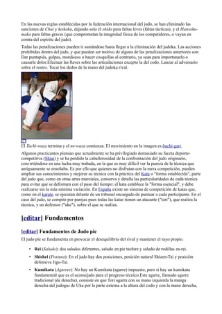 En las nuevas reglas establecidas por la federación internacional del judo, se han eliminado las
sanciones de Chui y keikoku, dejando solo el shido para faltas leves (faltas tácticas), y el Hansoku-
maka para faltas graves (que comprometan la integridad física de los competidores, o vayan en
contra del espíritu del judo).
Todas las penalizaciones pueden ir sumándose hasta llegar a la eliminación del judoka. Las acciones
prohibidas dentro del judo, y que pueden ser motivo de alguna de las penalizaciones anteriores son:
Dar puntapiés, golpes, mordiscos o hacer cosquillas al contrario, ya sean para importunarlo o
causarle dolor.Efectuar las llaves sobre las articulaciones excepto la del codo. Lanzar al adversario
sobre el rostro. Tocar los dedos de la mano del judoka rival.




El Tachi-waza termina y el ne-waza comienza. El movimiento en la imagen es ōuchi-gari.
Algunos practicantes piensan que actualmente se ha privilegiado demasiado su faceta deporte-
competitiva (Shiai) y se ha perdido la caballerosidad de la confrontación del judo originario,
convirtiéndose en una lucha muy trabada, en la que es muy difícil ver la pureza de la técnica que
antiguamente se enseñaba. Es por ello que quienes no disfrutan con la mera competición, pueden
ampliar sus conocimientos y mejorar su técnica con la práctica del Kata o "forma establecida", parte
del judo que, como en otras artes marciales, conserva y detalla las particularidades de cada técnica
para evitar que se deformen con el paso del tiempo: el kata establece la "forma esencial", y debe
realizarse sin la más mínima variación. En España existe un sistema de competición de katas que,
como en el karate, se ejecutan delante de un tribunal encargado de puntuar a cada participante. En el
caso del judo, se compite por parejas pues todas las katas tienen un atacante ("tori"), que realiza la
técnica, y un defensor ("uke"), sobre el que se realiza.


[editar] Fundamentos
[editar] Fundamentos de Judo pie
El judo pie se fundamenta en provocar el desequilibrio del rival y mantener el tuyo propio.

    • Rei (Saludo): dos saludos diferentes, saludo en pie tachire y saludo de rodillas za-rei.
    • Shishei (Postura): En el judo hay dos posiciones, posición natural Shizen-Tai y posición
      defensiva Jigo-Tai.
    • Kumikata (Agarres): No hay un Kumikata (agarre) impuesto, pero si hay un kumikata
      fundamental que es el aconsejado para el progreso técnico.Este agarre, llamado agarre
      tradicional (de derecha), consiste en que Tori agarra con su mano izquierda la manga
      derecha del judogui de Uke por la parte externa a la altura del codo y con la mano derecha,
 