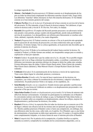la solapa izquierda de Uke.
• Shintai y Tai-Sabaki (Desplazamientos): El Shintai consiste en el desplazamiento de los
  pies en todas las direcciones empleando las diferentes marchas (Ayumi-Ashi, Tsugi-Ashi).
  Las diferentes "marchas" deben efectuarse en Suri-Ahi (marcha deslizante). El Tai-Sabaki
  consiste en el movimiento giratorio del cuerpo.
• Chikara-No-Oyo (Uso de la fuerza): El principio de la base consiste en servirse de la fuerza
  del adversario. Si Uke (atacante, al que le hacen la técnica) empuja, Tori (defensor, el que
  realiza la técnica) cede y tira de él. Si Uke tira, Tori cede y le empuja.
• Kuzushi (Desequilibrio): El empleo del Kuzushi permite proyectar a un adversario incluso
  más pesado o más potente, porque cuando está desequilibrado, pierde toda posibilidad de
  servirse de su potencia. Los desequilibrios son infinitos pero básicamente se enseñan ocho:
  Atrás, adelante, izquierda, derecha y las cuatro diagonales.
• Tsukuri (Preparación): El Tsukuri consiste en colocar a Uke en la posición más apropiada
  para la ejecución de una técnica de proyección y en unas condiciones tales que no pueda
  defenderse. Al mismo tiempo, Tori se coloca igualmente, en la posición más favorable que le
  permita el máximo de eficacia.
• Kake (Proyección): El Kake es la continuación del tsukuri hasta concluir la técnica. En
  realidad el Tsukuri y el Kake forman una unidad, son inseparables aunque para su estudio y
  explicación se hace por separado.
• Ukemi (Caídas): Se puede decir que las caídas son el a, b, c de judo. No es posible ningún
  progreso real si no se llega a dominar las principales caídas, a coordinar y automatizar los
  diferentes movimientos que permiten efectuar sin choque ni dolor las caídas más variadas.
  Existen diferentes tipos de caídas: Ushiro-Ukemi (hacia atrás), Yoko-Ukemi (de costado),
  Mae-Ukemi (hacia adelante) y Mae-Mawari-Ukemi o Zempo-Kaiten-Ukemi (de frente
  rodando).
• Uchikomi (Entradas): Es la automatización de las técnicas a través de las repeticiones.
  Tiene como objeto lograr la velocidad, potencia y resistencia.
• Tandoku-Renshu (Estudio solo): Se trata de hacer repeticiones de las técnicas sin
  compañero, con vistas a obtener la coordinación de movimientos y adquirir velocidad y
  automatismo. Se puede practicar frente a un espejo, en las espalderas, etc.
• Sotai-Renshu (Estudio con un compañero): Estudio técnico para aprender o perfeccionar
  una técnica. Es una forma de Uchikomi en estático o en desplazamiento proyectando o sin
  proyectar a Uke que no resiste.
• Yaku-Soku-Gueiko (Estudio en desplazamiento proyectando): Es la forma de entrenar más
  difícil de efectuar correctamente. A menudo los participantes la confunden con el Randori.
  Es conveniente realizar esta forma de trabajo ya que, la finalidad del Yaku-Soku-Geiko es
  permitir el estudio sobre un compañero en desplazamiento, educar los reflejos, mejorar los
  desplazamientos y perfeccionar las técnicas y las caídas.
• Randori (Práctica Libre): la expresión libre de todas las técnicas que se conocen con el fin
  de llegar a obtener una eficacia real de las mismas ante un oponente que persigue el mismo
  fin. Muchos judokas practican el Randori como si fuera una competición, sin embargo, hay
  una diferencia entre las dos cosas, sobre todo, en el espíritu. En el Randori, que es una forma
  de entrenamiento, el practicante no debe tener aprensión a caer. El cuerpo y el espíritu deben
  estar completamente relajados, es la única forma de sacar el máximo provecho al Randori.
• Shiai (Competición): Por la práctica de la competición, el judoka fortifica su espíritu,
  aumenta su control y comprueba los resultados de los conocimientos adquiridos, con su
 