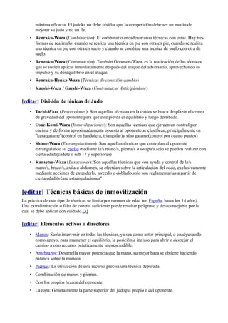 máxima eficacia. El judoka no debe olvidar que la competición debe ser un medio de
       mejorar su judo y no un fin.
    • Renraku-Waza (Combinación): El combinar o encadenar unas técnicas con otras. Hay tres
      formas de realizarlo: cuando se realiza una técnica en pie con otra en pie, cuando se realiza
      una técnica en pie con otra en suelo y cuando se combine una técnica de suelo con otra de
      suelo.
    • Renzoku-Waza (Continuación): También Gonosen-Waza, es la realización de las técnicas
      que se suelen aplicar inmediatamente después del ataque del adversario, aprovechando su
      impulso y su desequilibrio en el ataque.
    • Renraku-Henka-Waza (Técnicas de conexión-cambio)
    • Kaeshi-Waza / Gaeshi-Waza (Contraatacar Anticipándose)

[editar] División de ténicas de Judo
    • Tachi-Waza (Proyecciones): Son aquellas técnicas en la cuales se busca desplazar el centro
      de gravedad del oponente para que este pierda el equilibrio y luego derribado.
    • Osae-Komi-Waza (Inmovilizaciones): Son aquellas técnicas que ejercen un control por
      encima y de forma aproximadamente opuesta al oponente.se clasifican, principalmente en
      "kesa gatame"(control en bandolera, triangular)y siho gatame(control por cuatro puntos)
    • Shime-Waza (Estrangulaciones): Son aquellas técnicas que controlan al oponente
      estrangulando su cuello mediante la/s mano/s, pierna/s o solapa/s.solo se pueden realizar con
      cierta edad.(cadete o sub 17 y superiores)
    • Kansetsu-Waza (Luxaciones): Son aquellas técnicas que con ayuda y control de la/s
      mano/s, brazo/s, axila o abdomen, se efectúan sobre la articulación del codo, exclusivamente
      mediante acciones de extenderlo, torcerlo o doblarlo.solo son reglamentarias a partir de
      cierta edad.(véase estrangulaciones"


[editar] Técnicas básicas de inmovilización
La práctica de este tipo de técnicas se limita por razones de edad (en España, hasta los 14 años).
Una extralimitación o falta de control suficiente puede resultar peligroso y desaconsejable por lo
cual se debe aplicar con cuidado.[3]

[editar] Elementos activos o directores
    • Manos: Suele intervenir en todas las técnicas, ya sea como actor principal, o coadyuvando
      como apoyo, para mantener el equilibrio, la posición e incluso para abrir o despejar el
      camino a otro recurso, prácticamente imprescindible.
    • Antebrazos: Desarrolla mayor potencia que la mano, su mejor baza se obtiene haciendo
      palanca sobre la muñeca.
    • Piernas: La utilización de este recurso precisa una técnica depurada.
    • Combinación de manos y piernas.
    • Con los propios brazos del oponente.
    • La ropa: Generalmente la parte superior del judogui propio o del oponente.
 