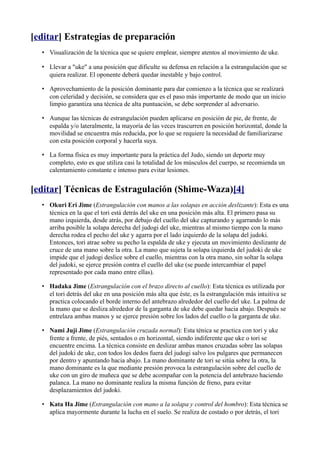 [editar] Estrategias de preparación
  • Visualización de la técnica que se quiere emplear, siempre atentos al movimiento de uke.

  • Llevar a "uke" a una posición que dificulte su defensa en relación a la estrangulación que se
    quiera realizar. El oponente deberá quedar inestable y bajo control.

  • Aprovechamiento de la posición dominante para dar comienzo a la técnica que se realizará
    con celeridad y decisión, se considera que es el paso más importante de modo que un inicio
    limpio garantiza una técnica de alta puntuación, se debe sorprender al adversario.

  • Aunque las técnicas de estrangulación pueden aplicarse en posición de pie, de frente, de
    espalda y/o lateralmente, la mayoría de las veces trascurren en posición horizontal, donde la
    movilidad se encuentra más reducida, por lo que se requiere la necesidad de familiarizarse
    con esta posición corporal y hacerla suya.

  • La forma física es muy importante para la práctica del Judo, siendo un deporte muy
    completo, esto es que utiliza casi la totalidad de los músculos del cuerpo, se recomienda un
    calentamiento constante e intenso para evitar lesiones.


[editar] Técnicas de Estragulación (Shime-Waza)[4]
  • Okuri Eri Jime (Estrangulación con manos a las solapas en acción deslizante): Esta es una
    técnica en la que el tori está detrás del uke en una posición más alta. El primero pasa su
    mano izquierda, desde atrás, por debajo del cuello del uke capturando y agarrando lo más
    arriba posible la solapa derecha del judogi del uke, mientras al mismo tiempo con la mano
    derecha rodea el pecho del uke y agarra por el lado izquierdo de la solapa del judoki.
    Entonces, tori atrae sobre su pecho la espalda de uke y ejecuta un movimiento deslizante de
    cruce de una mano sobre la otra. La mano que sujeta la solapa izquierda del judoki de uke
    impide que el judogi deslice sobre el cuello, mientras con la otra mano, sin soltar la solapa
    del judoki, se ejerce presión contra el cuello del uke (se puede intercambiar el papel
    representado por cada mano entre ellas).

  • Hadaka Jime (Estrangulación con el brazo directo al cuello): Esta técnica es utilizada por
    el tori detrás del uke en una posición más alta que éste, es la estrangulación más intuitiva se
    practica colocando el borde interno del antebrazo alrededor del cuello del uke. La palma de
    la mano que se desliza alrededor de la garganta de uke debe quedar hacia abajo. Después se
    entrelaza ambas manos y se ejerce presión sobre los lados del cuello o la garganta de uke.

  • Nami Juji Jime (Estrangulación cruzada normal): Esta ténica se practica con tori y uke
    frente a frente, de piés, sentados o en horizontal, siendo indiferente que uke o tori se
    encuentre encima. La técnica consiste en deslizar ambas manos cruzadas sobre las solapas
    del judoki de uke, con todos los dedos fuera del judogi salvo los pulgares que permanecen
    por dentro y apuntando hacia abajo. La mano dominante de tori se sitúa sobre la otra, la
    mano dominante es la que mediante presión provoca la estrangulación sobre del cuello de
    uke con un giro de muñeca que se debe acompañar con la potencia del antebrazo haciendo
    palanca. La mano no dominante realiza la misma función de freno, para evitar
    desplazamientos del judoki.

  • Kata Ha Jime (Estrangulación con mano a la solapa y control del hombro): Esta técnica se
    aplica mayormente durante la lucha en el suelo. Se realiza de costado o por detrás, el tori
 