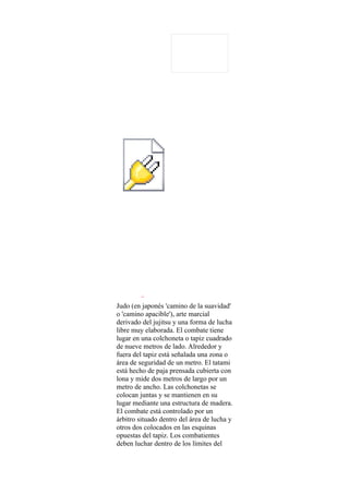 Object 1




Judo (en japonés 'camino de la suavidad'
o 'camino apacible'), arte marcial
derivado del jujitsu y una forma de lucha
libre muy elaborada. El combate tiene
lugar en una colchoneta o tapiz cuadrado
de nueve metros de lado. Alrededor y
fuera del tapiz está señalada una zona o
área de seguridad de un metro. El tatami
está hecho de paja prensada cubierta con
lona y mide dos metros de largo por un
metro de ancho. Las colchonetas se
colocan juntas y se mantienen en su
lugar mediante una estructura de madera.
El combate está controlado por un
árbitro situado dentro del área de lucha y
otros dos colocados en las esquinas
opuestas del tapiz. Los combatientes
deben luchar dentro de los límites del
 