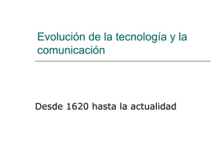 Evolución de la tecnología y la comunicación  Desde 1620 hasta la actualidad 