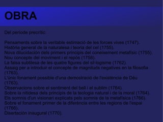 OBRA Del període precrític:  Pensaments sobre la veritable estimació de les forces vives (1747).  Història general de la naturalesa i teoria del cel (1755).  Nova dilucidación dels primers principis del coneixement metafísic (1755).  Nou concepte del moviment i el repòs (1758).  La falsa subtilesa de les quatre figures del sil·logisme (1762).  Assaig per a introduir el concepte de magnituds negatives en la filosofia (1763).  L'únic fonament possible d'una demostració de l'existència de Déu (1763).  Observacions sobre el sentiment del bell i el sublim (1764).  Sobre la nitidesa dels principis de la teologia natural i de la moral (1764).  Els somnis d'un visionari explicats pels somnis de la metafísica (1766).  Sobre el fonament primer de la diferència entre les regions de l'espai (1766).  Disertación inaugural (1770).  