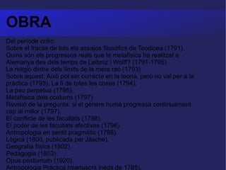 OBRA Del període crític:  Sobre el fracàs de tots els assajos filosòfics de Teodicea (1791).  Quins són els progressos reals que la metafísica ha realitzat a Alemanya des dels temps de Leibniz i Wolff? (1791-1795)  La religió dintre dels límits de la mera raó (1793).  Sobre aquest: Això pot ser correcte en la teoria, però no val per a la pràctica (1793). La fi de totes les coses (1794).  La pau perpètua (1795).  Metafísica dels costums (1797)  Revisió de la pregunta: si el gènere humà progressa contínuament cap al millor (1797).  El conflicte de les facultats (1798).  El poder de les facultats afectives (1798).  Antropologia en sentit pragmàtic (1798).  Lògica (1800, publicada per Jäsche).  Geografia física (1802).  Pedagogia (1803).  Opus postumum (1920).  Antropologia Pràctica (manuscrit inèdit de 1785).  