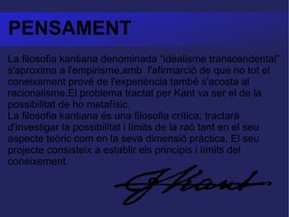 PENSAMENT La filosofia kantiana denominada “idealisme transcendental” s'aproxima a l'empirisme,amb  l'afirmarció de que no tot el coneixement prové de l'experiència també s'acosta al racionalisme.El problema tractat per Kant va ser el de la possibilitat de ho metafísic. La filosofia kantiana és una filosofia crítica: tractarà d'investigar la possibilitat i límits de la raó tant en el seu aspecte teòric com en la seva dimensió pràctica. El seu projecte consisteix a establir els principis i límits del coneixement.  