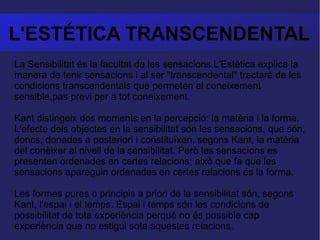 L'ESTÉTICA TRANSCENDENTAL La Sensibilitat és la facultat de les sensacions.L'Estètica explica la manera de tenir sensacions i al ser "transcendental" tractarà de les condicions transcendentals que permeten el coneixement sensible,pas previ per a tot coneixement.  Kant distingeix dos moments en la percepció: la matèria i la forma. L'efecte dels objectes en la sensibilitat són les sensacions, que són, doncs, donades a posteriori i constituïxen, segons Kant, la matèria del conèixer al nivell de la sensibilitat. Però les sensacions es presenten ordenades en certes relacions; això que fa que les sensacions apareguin ordenades en certes relacions és la forma.  Les formes pures o principis a priori de la sensibilitat són, segons Kant, l'espai i el temps. Espai i temps són les condicions de possibilitat de tota experiència perquè no és possible cap experiència que no estigui sota aquestes relacions. 