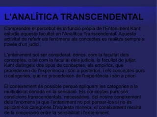 L'ANALÍTICA TRANSCENDENTAL Comprendre el percebut és la funció pròpia de l'Enteniment.Kant estudia aquesta facultat en l'Analítica Transcendental. Aquesta activitat de referir els fenòmens als conceptes es realitza sempre a través d'un judici.  L'enteniment pot ser considerat, doncs, com la facultat dels conceptes, o bé com la facultat dels judicis, la facultat de jutjar. Kant distingeix dos tipus de conceptes, els empírics, que procedeixen de l'experiència i són a posteriori, i els conceptes purs o categories, que no procedeixen de l'experiència i són a priori.  El coneixement és possible perquè apliquem les categories a la multiplicitat donada en la sensació. Els conceptes purs són condicions transcendentals, necessàries, del nostre coneixement dels fenòmens ja que l'enteniment no pot pensar-los si no és aplicant-los categories.D'aquesta manera, el coneixement resulta de la cooperació entre la sensibilitat i l'enteniment. 