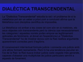 DIALÈCTICA TRANSCENDENTAL La "Dialèctica Transcendental" estudia la raó i el problema de si la metafísica pot ser un saber a priori,com a conclusió afirma que la Metafísica com disciplina científica és impossible.  La Metafísica vol arribar a les coses tal com són en si mateixes, els seus objectes són transcendents però la ciència usa necessàriament les categories i aquestes només poden emprar-se legítimament aplicades als fenòmens, al donat en l'experiència.La "Dialèctica Transcendental" ha de mostrar doncs com la Raó realitza arguments aparentment correctes però il·legítims.  El coneixement intel·lectual formula judicis i connecta uns judicis amb uns altres formant raonaments. Però hi ha una tendència peculiar en l'ús de la Raó: la Raó busca trobar judicis cada vegada més generals, capaces d'abastar una multiplicitat de judicis particulars servint a aquests de fonament.  