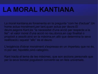 LA MORAL KANTIANA La moral kantiana,es fonamenta en la pregunta “com he d'actuar”.Un home actua moralment,per tant,quan actua per deure.El deure,segons Kant,és “la necessitat d'una acció per respecte a la llei”: el valor moral d'una acció no rau,doncs,en cap finalitat o propòsit a assolir,sinó en la màxima,en allò que determina la seva realització,i aquest “allo” és el deure. L'exigència d'obrar moralment s'expressa en un impertaiu que no és, ni por ser, hipotètic,sinó categòric. Kant tracta el tema de les màximes, que son accions personals que per la seva bondat poguéssin convertir-se en lleis universals. 