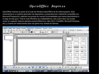 OpenOffice  Impress OpenOffice Impress es parte de la suite de ofimática OpenOffice de Sun Microsystems. Esta herramienta es un potente generador de diapositivas y presentaciones, totalmente compatible con Microsoft Powerpoint y además nos provee de nuevas funcionalidades que iremos descubriendo a lo largo de esta guía. Toda la suite Ofimática es multiplataforma, esto quiere decir que puede correr en cualquier sistema operativo actual (GNU/Linux, Mac OS X, FreeBSD, Microsoft Windows, etc.) y cuenta con traducciones para una gama muy variada de idiomas. 