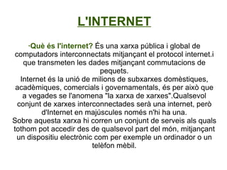 L'INTERNET ·Què és l'internet?  És una xarxa pública i global de computadors interconnectats mitjançant el protocol internet.i que transmeten les dades mitjançant commutacions de pequets. Internet és la unió de milions de subxarxes domèstiques, acadèmiques, comercials i governamentals, és per això que a vegades se l'anomena &quot;la xarxa de xarxes&quot;.Qualsevol conjunt de xarxes interconnectades serà una internet, però d'Internet en majúscules només n'hi ha una. Sobre aquesta xarxa hi corren un conjunt de serveis als quals tothom pot accedir des de qualsevol part del món, mitjançant un dispositiu electrònic com per exemple un ordinador o un telèfon mèbil. 