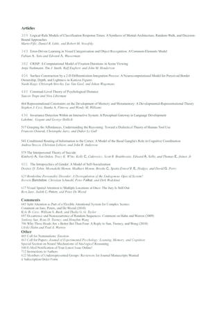 Articles
309 Logical-Rule Models of Classification Response Times: A Synthesis of Mental-Architecture, Random-Walk, and Decision-
Bound Approaches
Mario Fific, Daniel R. Little, and Robert M. Nosofsky

349 Error-Driven Learning in Visual Categorization and Object Recognition: A Common-Elements Model
Fabian A. Soto and Edward A. Wasserman

382 CRISP: A Computational Model of Fixation Durations in Scene Viewing
Antje Nuthmann, Tim J. Smith, Ralf Engbert, and John M. Henderson

406 Surface Construction by a 2-D Differentiation-Integration Process: A Neurocomputational Model for Perceived Border
Ownership, Depth, and Lightness in Kanizsa Figures
Naoki Kogo, Christoph Strecha, Luc Van Gool, and Johan Wagemans

440 Construal-Level Theory of Psychological Distance
Yaacov Trope and Nira Liberman

464 Representational Constraints on the Development of Memory and Metamemory: A Developmental-Representational Theory
Stephen J. Ceci, Stanka A. Fitneva, and Wendy M. Williams

496 Invariance Detection Within an Interactive System: A Perceptual Gateway to Language Development
Lakshmi . Gogate and George Hollich

517 Grasping the Affordances, Understanding the Reasoning: Toward a Dialectical Theory of Human Tool Use
Francois Osiurak, Christophe Jarry, and Didier Le Gall

541 Conditional Routing of Information to the Cortex: A Model of the Basal Ganglia's Role in Cognitive Coordination
Andrea Stocco, Christian Lebiere, and John R. Anderson

575 The Interpersonal Theory of Suicide
Kimberly A. Van Orden, Tracy K. W!tte, Kelly C. Cukrowicz, Scott R. Braithwaite, Edward A. Selby, and Thomas E. Joiner, Jr

601 The Intrapsychics of Gender: A Model of Self-Socialization
Desiree D. Tobin, Meenakshi Menon, Madhavi Menon, Brooke C. Spatta,Ernest V. E. Hodges, and David G. Perry

623 Borderline Personality Disorder: A Dysregulation of the Endogenous Opio id System?
Borwin Bandelow, Christian Schmahl, Peter Falkai, and Dirk Wedekind

637 Visual Spatial Attention to Multiple Locations at Once: The Jury Is Still Out
Bert Jans, Judith C. Peters, and Peter De Weerd

Comments
685 Split Attention as Part of a Flexible Attentional System for Complex Scenes:
Comment on Jans, Peters, and De Weerd (2010)
Kyle R- Cave, William S. Bush, and Thalia G. G. Taylor
697 Occurrence and Nonoccurrence of Random Sequences: Comrnent on Hahn and Warren (2009)
Yanlong Sun, Ryan D. Tweney, and Hongbin Wang
706 Why Three Heads Are a Better Bet Than Four: A Reply to Sun, Tweney, and Wang (2010)
Ulrike Hahn and Paul A. Warren
Other
405 Call for Nominations: Emotion
463 Call for Papers: Joumal of Experimental Psychology: Leaming, Memory, and Cognition
Special Section on Neura! Mechanisms of Ana!ogica! Reasoning
540 E-Mail Notification of Your Latest Issue Online!
712 Instructions to Authors
622 Members of Underrepresented Groups: Reviewers for Journal Manuscripts Wanted
ii Subscription Order Form
 