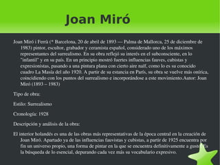 Joan Miró Joan Miró i Ferrà (* Barcelona, 20 de abril de 1893 — Palma de Mallorca, 25 de diciembre de 1983) pintor, escultor, grabador y ceramista español, considerado uno de los máximos representantes del surrealismo. En su obra reflejó su interés en el subconsciente, en lo "infantil" y en su país. En un principio mostró fuertes influencias fauves, cubistas y expresionistas, pasando a una pintura plana con cierto aire naïf, como lo es su conocido cuadro La Masía del año 1920. A partir de su estancia en París, su obra se vuelve más onírica, coincidiendo con los puntos del surrealismo e incorporándose a este movimiento.Autor: Joan Miró (1893 – 1983)