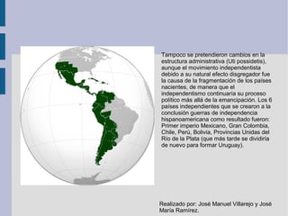 Tampoco se pretendieron cambios en la
estructura administrativa (Uti possidetis),
aunque el movimiento independentista
debido a su natural efecto disgregador fue
la causa de la fragmentación de los países
nacientes, de manera que el
independentismo continuaría su proceso
político más allá de la emancipación. Los 6
países independientes que se crearon a la
conclusión guerras de independencia
hispanoamericana como resultado fueron:
Primer imperio Mexicano, Gran Colombia,
Chile, Perú, Bolivia, Provincias Unidas del
Río de la Plata (que más tarde se dividiría
de nuevo para formar Uruguay).
Realizado por: José Manuel Villarejo y José
María Ramírez.
 
