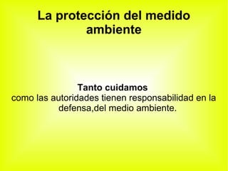 La protección del medido
ambiente
Tanto cuidamos
como las autoridades tienen responsabilidad en la
defensa,del medio ambiente.
 