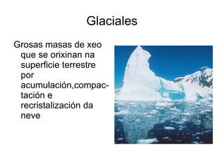 Glaciales Grosas masas de xeo que se orixinan na superficie terrestre por acumulación,compac-tación e recristalización da neve 