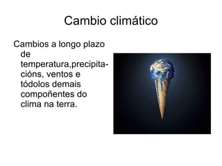 Cambio climático Cambios a longo plazo de  temperatura,precipita-cións, ventos e tódolos demais compoñentes do clima na terra. 