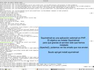 Squirrelmail es una aplicación webmail en PHP.  El objetivo es instalar Squirrelmail  para que gracias al servidor web que hemos instalado (Apache2), podamos ver los emails que nos envien. $sudo apt-get install squirrelmail  