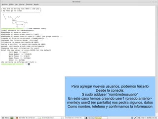 Para agregar nuevos usuarios, podemos hacerlo Desde la consola: $ sudo adduser ”nombredeusuario” En este caso hemos creando user1 (creado anterior- mente)y user2 (en pantalla) nos pedira algunos, datos Como nombre, telefono y confirmamos la informacion 