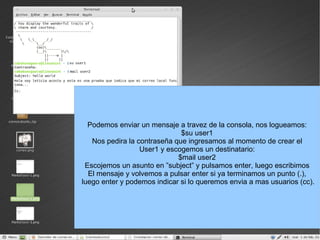 Podemos enviar un mensaje a travez de la consola, nos logueamos: $su user1 Nos pedira la contraseña que ingresamos al momento de crear el User1 y escogemos un destinatario: $mail user2 Escojemos un asunto en ”subject” y pulsamos enter, luego escribimos El mensaje y volvemos a pulsar enter si ya terminamos un punto (.), luego enter y podemos indicar si lo queremos envia a mas usuarios (cc). 