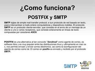 POSTFIX y SMTP SMTP SMTP  siglas de simple mail transfer protocol, e sun protocolo de red basado en texto, paara intercambiar e-mails entere computadoras y dispositivos mobiles. El protocolo  SMTP  es un protocolo cliente-servidor, que consiste en el envio de un mensaje de un cliente a uno o varios receptores, que consiste enteramente en lineas de texto compuestas por caracteres  ASCII .  POSTFIX  es una alternativa al tan conocido ” Sendmail ” como agente de correo, es software libre y es muy popular entre las distribuciones linux y ultimamente en mac os x, nos permite enrutar y enviar correo electronico, asi como la oconfiguracion del  agente de correo como tal. El correo en  postfix  es enviado y recibido por el protocolo SMTP. ¿Como funciona? 