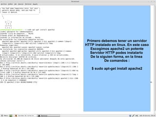 Primero debemos tener un servidor HTTP instalado en linux. En este caso Escogimos apache2 un potente Servidor HTTP podes instalarlo  De la siguien forma, en la linea  De comandos : $ sudo apt-get install apache2 