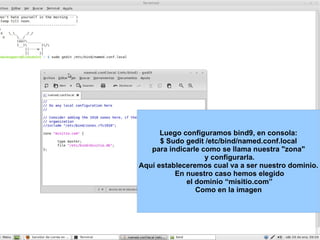 Luego configuramos bind9, en consola: $ Sudo gedit /etc/bind/named.conf.local para indicarle como se llama nuestra "zona" y configurarla. Aquí estableceremos cual va a ser nuestro dominio. En nuestro caso hemos elegido el dominio “misitio.com” Como en la imagen 