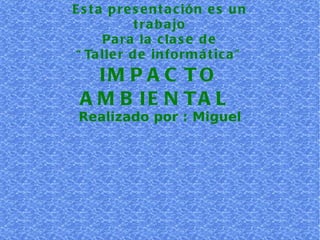 Esta presentación es un trabajo Para la clase de “ Taller de informática” IMPACTO AMBIENTAL  Realizado por : Miguel 