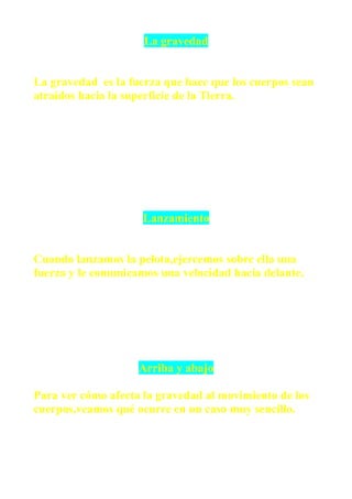 La gravedad


La gravedad es la fuerza que hace que los cuerpos sean
atraídos hacia la superficie de la Tierra.




                     Lanzamiento


Cuando lanzamos la pelota,ejercemos sobre ella una
fuerza y le comunicamos una velocidad hacia delante.




                    Arriba y abajo

Para ver cómo afecta la gravedad al movimiento de los
cuerpos,veamos qué ocurre en un caso muy sencillo.
 