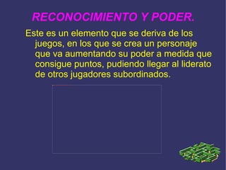 RECONOCIMIENTO Y PODER. Este es un elemento que se deriva de los juegos, en los que se crea un personaje que va aumentando su poder a medida que consigue puntos, pudiendo llegar al liderato de otros jugadores subordinados.  