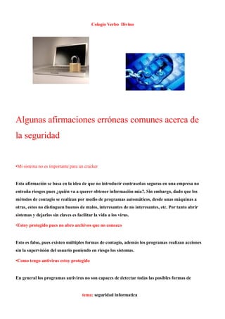 Colegio Verbo Divino




Algunas afirmaciones erróneas comunes acerca de
la seguridad


•Mi sistema no es importante para un cracker


Esta afirmación se basa en la idea de que no introducir contraseñas seguras en una empresa no
entraña riesgos pues ¿quién va a querer obtener información mía?. Sin embargo, dado que los
métodos de contagio se realizan por medio de programas automáticos, desde unas máquinas a
otras, estos no distinguen buenos de malos, interesantes de no interesantes, etc. Por tanto abrir
sistemas y dejarlos sin claves es facilitar la vida a los virus.

•Estoy protegido pues no abro archivos que no conozco


Esto es falso, pues existen múltiples formas de contagio, además los programas realizan acciones
sin la supervisión del usuario poniendo en riesgo los sistemas.

•Como tengo antivirus estoy protegido


En general los programas antivirus no son capaces de detectar todas las posibles formas de


                                     tema: seguridad informatica
 