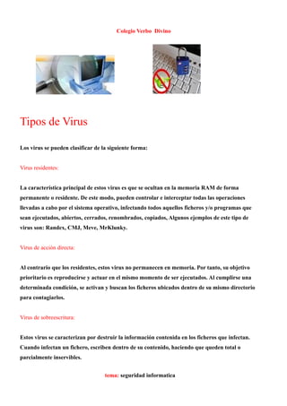 Colegio Verbo Divino




Tipos de Virus

Los virus se pueden clasificar de la siguiente forma:


Virus residentes:


La característica principal de estos virus es que se ocultan en la memoria RAM de forma
permanente o residente. De este modo, pueden controlar e interceptar todas las operaciones
llevadas a cabo por el sistema operativo, infectando todos aquellos ficheros y/o programas que
sean ejecutados, abiertos, cerrados, renombrados, copiados, Algunos ejemplos de este tipo de
virus son: Randex, CMJ, Meve, MrKlunky.


Virus de acción directa:


Al contrario que los residentes, estos virus no permanecen en memoria. Por tanto, su objetivo
prioritario es reproducirse y actuar en el mismo momento de ser ejecutados. Al cumplirse una
determinada condición, se activan y buscan los ficheros ubicados dentro de su mismo directorio
para contagiarlos.


Virus de sobreescritura:


Estos virus se caracterizan por destruir la información contenida en los ficheros que infectan.
Cuando infectan un fichero, escriben dentro de su contenido, haciendo que queden total o
parcialmente inservibles.


                                   tema: seguridad informatica
 
