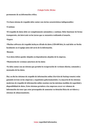 Colegio Verbo Divino

permanente de su información crítica.


•Un buen sistema de respaldo debe contar con ciertas características indispensables:

•Continuo

•El respaldo de datos debe ser completamente automático y continuo. Debe funcionar de forma
transparente, sin intervenir en las tareas que se encuentra realizando el usuario.

•Seguro

•Muchos softwares de respaldo incluyen cifrado de datos (128-448 bits), lo cual debe ser hecho
localmente en el equipo antes del envío de la información.

•Remoto

•Los datos deben quedar alojados en dependencias alejadas de la empresa.

•Mantención de versiones anteriores de los datos

•Se debe contar con un sistema que permita la recuperación de versiones diarias, semanales y
mensuales de los datos.


Hoy en día los sistemas de respaldo de información online (Servicio de backup remoto) están
ganando terreno en las empresas y organismos gubernamentales. La mayoría de los sistemas
modernos de respaldo de información online cuentan con las máximas medidas de seguridad y
disponibilidad de datos. Estos sistemas permiten a las empresas crecer en volumen de
información sin tener que estar preocupados de aumentar su dotación física de servidores y
sistemas de almacenamiento.




                                   tema: seguridad informatica
 