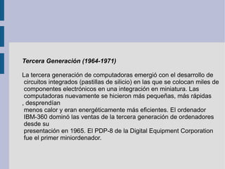 Tercera Generación (1964-1971)   La tercera generación de computadoras emergió con el desarrollo de circuitos integrados (...
