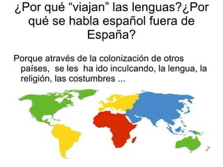 ¿Por qué se habla más de una lengua en España? Porque através de los años, España ha sufrido colonizaciones y cambios demográficos, sociales, culturales y políticos que han ido modificando el lenguaje. 