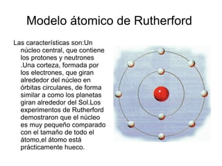Modelo átomico de Rutherford  Las características son:Un núcleo central, que contiene los protones y neutrones .Una cortez...