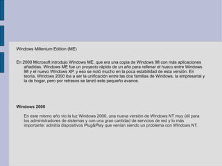 Windows Millenium Edition (ME) En 2000 Microsoft introdujo Windows ME, que era una copia de Windows 98 con más aplicaciones añadidas. Windows ME fue un proyecto rápido de un año para rellenar el hueco entre Windows 98 y el nuevo Windows XP, y eso se notó mucho en la poca estabilidad de esta versión. En teoría, Windows 2000 iba a ser la unificación entre las dos familias de Windows, la empresarial y la de hogar, pero por retrasos se lanzó este pequeño avance. Windows 2000 En este mismo año vio la luz Windows 2000, una nueva versión de Windows NT muy útil para los administradores de sistemas y con una gran cantidad de servicios de red y lo más importante: admitía dispositivos Plug&Play que venían siendo un problema con Windows NT. 