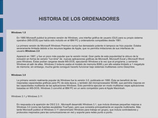 HISTORIA DE LOS ORDENADORES Windows 1.0  En 1985 Microsoft publicó la primera versión de Windows, una interfaz gráfica de usuario (GUI) para su propio sistema operativo (MS-DOS) que había sido incluido en el IBM PC y ordenadores compatibles desde 1981. La primera versión de Microsoft Windows Premium nunca fue demasiado potente ni tampoco se hizo popular. Estaba severamente limitada debido a los recursos legales de Apple, que no permitía imitaciones de sus interfaces de usuario. Windows 2.0 Apareció en 1987, y fue un poco más popular que la versión inicial. Gran parte de esta popularidad la obtuvo de la inclusión en forma de versión "run-time" de  nuevas aplicaciones gráficas de Microsoft, Microsoft Excel y Microsoft Word para Windows. Éstas podían cargarse desde MS-DOS, ejecutando Windows a la vez que el programa, y cerrando Windows al salir de ellas. Windows 2 todavía usaba el modelo de memoria 8088 y por ello estaba limitado a 1 megabyte de memoria; sin embargo, mucha gente consiguió hacerlo funcionar bajo sistemas multitareas como DesqView.  Windows 3.0  La primera versión realmente popular de Windows fue la versión 3.0, publicada en 1990. Ésta se benefició de las mejoradas capacidades gráficas para PC de esta época, y también del microprocesador 80386, que permitía mejoras en las capacidades multitarea de las aplicaciones Windows. Esto permitiría ejecutar en modo multitarea viejas aplicaciones basadas en MS-DOS. Windows 3 convirtió al IBM PC en un serio competidor para el Apple Macintosh.  Windows 3.1 y Windows 3.11 En respuesta a la aparición de OS/2 2.0 , Microsoft desarrolló Windows 3.1, que incluía diversas pequeñas mejoras a Windows 3.0 (como las fuentes escalables TrueType), pero que consistía principalmente en soporte multimedia. Más tarde Microsoft publicó el Windows 3.11 (denominado Windows para trabajo en grupo), que incluía controladores y protocolos mejorados para las comunicaciones en red y soporte para redes punto a punto.  