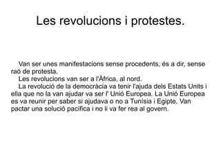 Van ser unes manifestacions sense procedents, és a dir, sense raó de protesta. Les revolucions van ser a l'Àfrica, al nord.  La revolució de la democràcia va tenir l'ajuda dels Estats Units i ella que no la van ajudar va ser l' Unió Europea. La Unió Europea es va reunir per saber si ajudava o no a Tunísia i Egipte. Van pactar una solució pacífica i no li va fer rea al govern. Les revolucions i protestes. 
